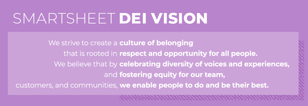 Smartsheet DEI Vision: We strive to create a culture of belonging that is rooted in respect and opportunity for all people. We believe that by celebrating diversity of voices and experiences, and fostering equity for our team, customers, and communities, we enable people to do and be their best.