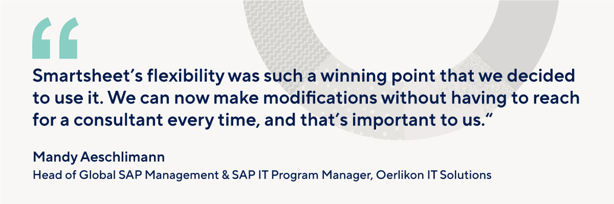 “Smartsheet’s flexibility was such a winning point that we decided to use it. We can now make modifications without having to reach for a consultant every time, and that’s important to us” -Oerlikon IT Solutions
